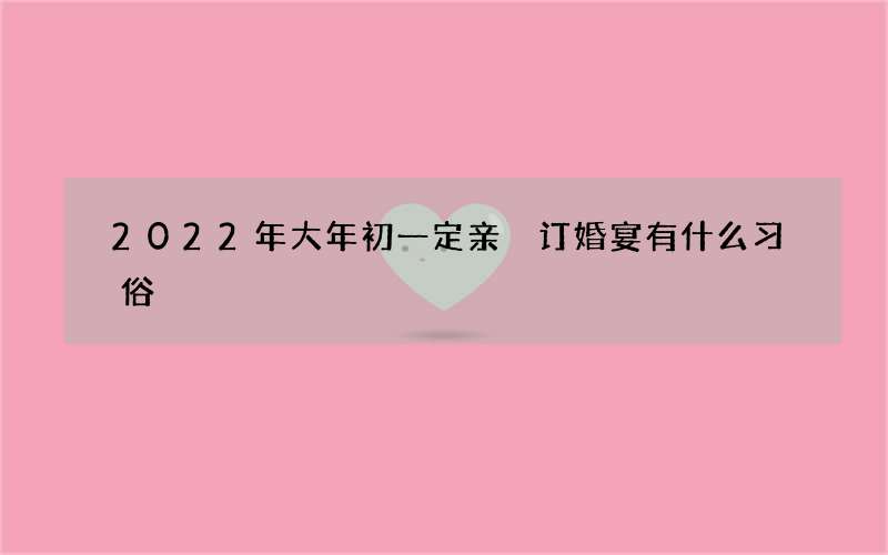 2022年大年初一定亲 订婚宴有什么习俗